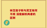 林芝孢子粉与灵芝有何不同 深度解析两者的区别