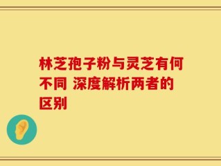 林芝孢子粉与灵芝有何不同 深度解析两者的区别