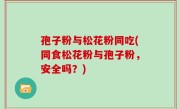 孢子粉与松花粉同吃(同食松花粉与孢子粉，安全吗？)