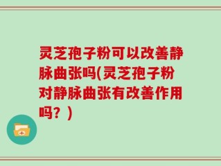 灵芝孢子粉可以改善静脉曲张吗(灵芝孢子粉对静脉曲张有改善作用吗？)