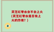 灵芝红枣水会不会上火(灵芝红枣水是否有上火的作用？)