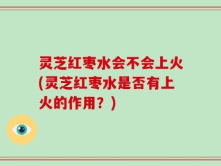 灵芝红枣水会不会上火(灵芝红枣水是否有上火的作用？)
