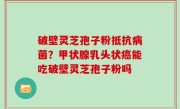 破壁灵芝孢子粉抵抗病菌？甲状腺乳头状癌能吃破壁灵芝孢子粉吗