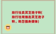 旅行社卖灵芝孢子粉(旅行社现推出灵芝孢子粉，助您强身健体)