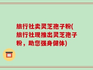 旅行社卖灵芝孢子粉(旅行社现推出灵芝孢子粉，助您强身健体)