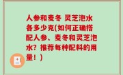 人参和麦冬 灵芝泡水各多少克(如何正确搭配人参、麦冬和灵芝泡水？推荐每种配料的用量！)