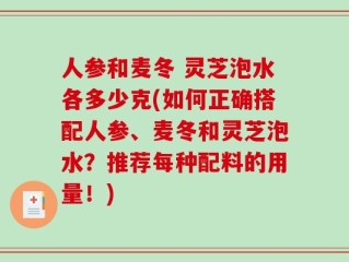 人参和麦冬 灵芝泡水各多少克(如何正确搭配人参、麦冬和灵芝泡水？推荐每种配料的用量！)