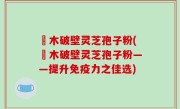 塅木破壁灵芝孢子粉(塅木破壁灵芝孢子粉——提升免疫力之佳选)