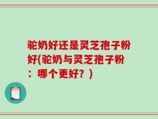 驼奶好还是灵芝孢子粉好(驼奶与灵芝孢子粉：哪个更好？)