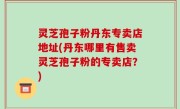 灵芝孢子粉丹东专卖店地址(丹东哪里有售卖灵芝孢子粉的专卖店？)