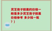 灵芝孢子胶囊的价格一般是多少灵芝孢子胶囊价格参考 多少钱一瓶？)