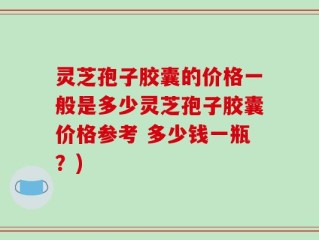 灵芝孢子胶囊的价格一般是多少灵芝孢子胶囊价格参考 多少钱一瓶？)