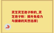 灵芝灵芝孢子粉的_灵芝孢子粉：提升免疫力与健康的天然选择)