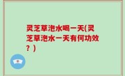 灵芝草泡水喝一天(灵芝草泡水一天有何功效？)