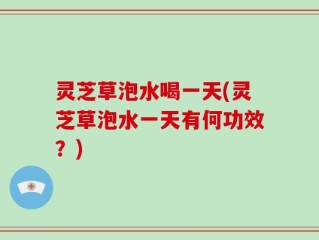 灵芝草泡水喝一天(灵芝草泡水一天有何功效？)
