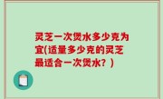 灵芝一次煲水多少克为宜(适量多少克的灵芝最适合一次煲水？)
