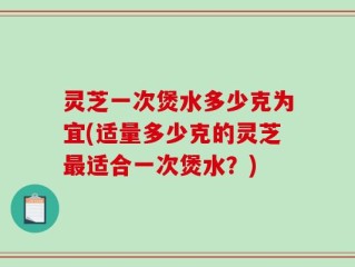 灵芝一次煲水多少克为宜(适量多少克的灵芝最适合一次煲水？)