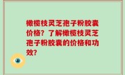 橄榄枝灵芝孢子粉胶囊价格？了解橄榄枝灵芝孢子粉胶囊的价格和功效？