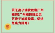 灵芝孢子油软胶囊广州雅博(广州雅博推出灵芝孢子油软胶囊，促进免疫力提升)