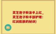 灵芝孢子粉涂手上红_灵芝孢子粉手部护理：红润肌肤的秘诀)