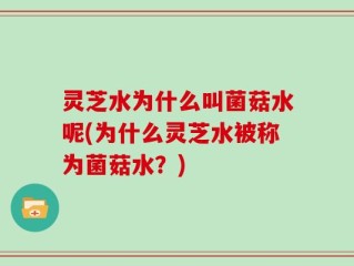灵芝水为什么叫菌菇水呢(为什么灵芝水被称为菌菇水？)