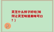 灵芝什么样子好吃(如何让灵芝味道美味可口？)