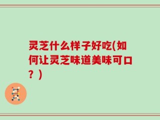 灵芝什么样子好吃(如何让灵芝味道美味可口？)