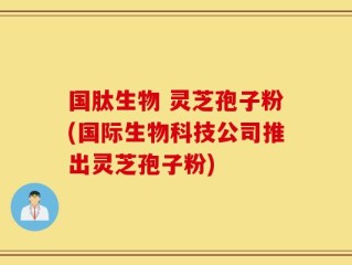 国肽生物 灵芝孢子粉(国际生物科技公司推出灵芝孢子粉)