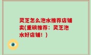灵芝怎么泡水推荐店铺卖(重磅推荐：灵芝泡水好店铺！)