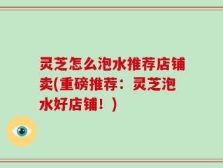 灵芝怎么泡水推荐店铺卖(重磅推荐：灵芝泡水好店铺！)