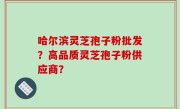 哈尔滨灵芝孢子粉批发？高品质灵芝孢子粉供应商？