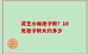 灵芝小妹孢子粉？10克孢子粉大约多少