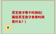 灵芝孢子哪个时间吃(最佳灵芝孢子食用时间是什么？)