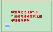 破壁灵芝孢子粉500？金奥力牌破壁灵芝孢子粉是真的吗