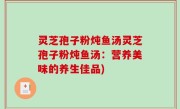 灵芝孢子粉炖鱼汤灵芝孢子粉炖鱼汤：营养美味的养生佳品)