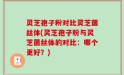 灵芝孢子粉对比灵芝菌丝体(灵芝孢子粉与灵芝菌丝体的对比：哪个更好？)