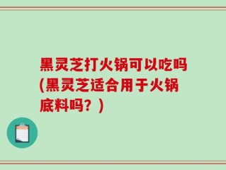 黑灵芝打火锅可以吃吗(黑灵芝适合用于火锅底料吗？)