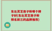 东北灵芝孢子粉哪个牌子好(东北灵芝孢子粉排名前三的品牌推荐)
