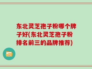 东北灵芝孢子粉哪个牌子好(东北灵芝孢子粉排名前三的品牌推荐)