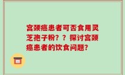 宫颈癌患者可否食用灵芝孢子粉??探讨宫颈癌患者的饮食问题?