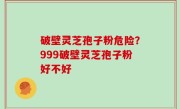 破壁灵芝孢子粉危险？999破壁灵芝孢子粉好不好
