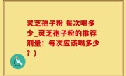 灵芝孢子粉 每次喝多少_灵芝孢子粉的推荐剂量：每次应该喝多少？)