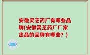 安徽灵芝药厂有哪些品牌(安徽灵芝药厂厂家出品的品牌有哪些？)