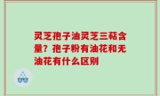 灵芝孢子油灵芝三萜含量？孢子粉有油花和无油花有什么区别
