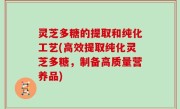 灵芝多糖的提取和纯化工艺(高效提取纯化灵芝多糖，制备高质量营养品)