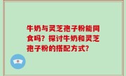 牛奶与灵芝孢子粉能同食吗？探讨牛奶和灵芝孢子粉的搭配方式？