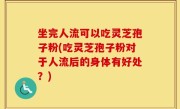 坐完人流可以吃灵芝孢子粉(吃灵芝孢子粉对于人流后的身体有好处？)