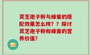 灵芝孢子粉与蜂蜜的搭配效果怎么样？？探讨灵芝孢子粉和蜂蜜的营养价值？