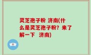 灵芝孢子粉 济南(什么是灵芝孢子粉？来了解一下  济南)