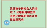 灵芝孢子粉对女人的功效 ？长期服用破壁灵芝孢子粉真的可以让女性变漂亮吗